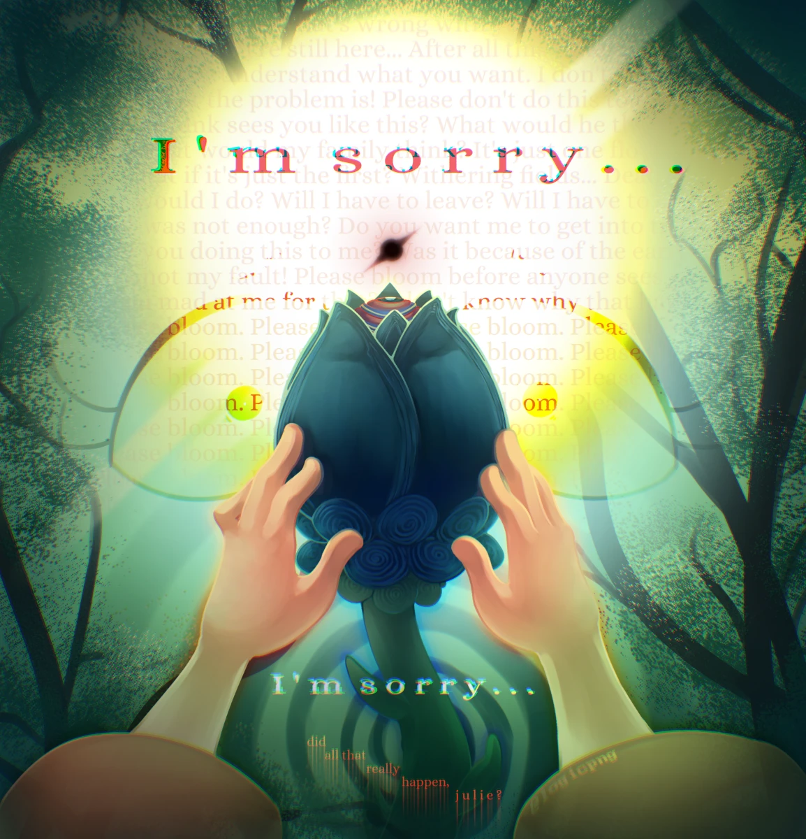Digital illustration, fanart of Clownillustration's Welcome Home project. Julie Joyful's hands reach out to the strange black flower from her point of view, her eyes staring back in horror. The background is of the forest and sun with a black spot, covered in Julie's inner panicked thoughts. Frontmost text reads: 'I'm sorry...'. Red text on the bottom reads 'did all that really happen, julie?'