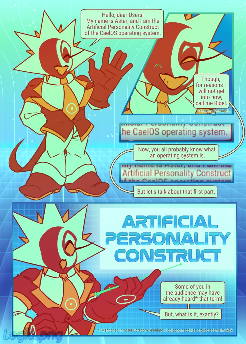 Digital comic, 6 pages. Most of it is monologue of Aster (Rigel fronting), text will be transcribed as is with notes on imagery.
Page 1: Hello, dear Users! My name is Aster, and I am the Artificial Personality Construct of the CaelOS operating system. [He leans forward, sheepishly] Though, for reasons I will not get into now, call me Rigel. (Please call me Rigel...) [Screenshot of the first speech bubble, reading "the CaelOS operating system"] Now, you all probably know what an operating system is. [Ditto, text reading "Artificial Personality Construct"]. But let's talk about that first part. [In big letters] Artificial Personality Construct. [Normal speech bubble] Some of you in the audience may have already heard* that term! But, what is it, exactly? [Note below reads: *: Mentioned in Aster Boredom Simulator: logicpng.neocities.org/boredomsimukgk]
