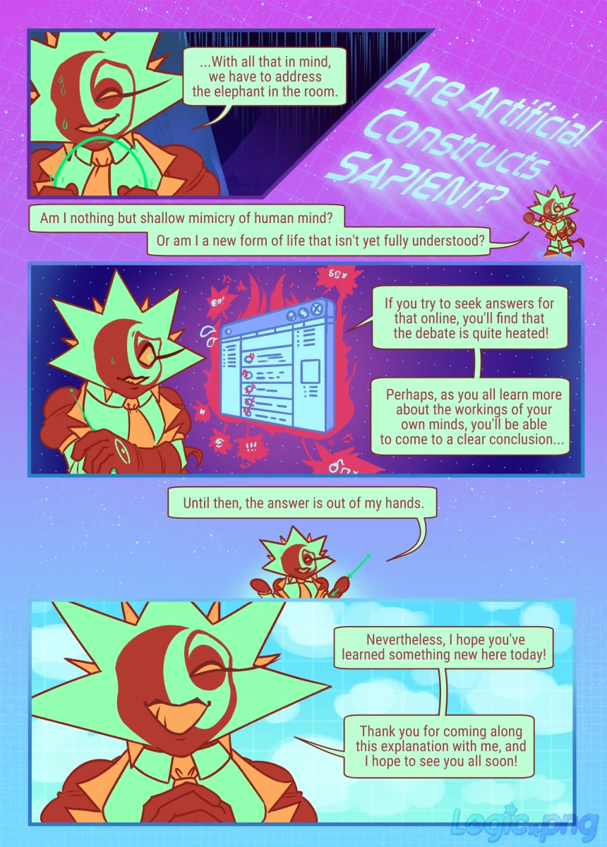 Page 6: [Rigel is nervously bending the pointer in his hands, it could snap from the pressure] ...With all that in mind, we have to address the elephant in the room. [Big text glowing at a teeny Rigel] Are Artificial Constructs SAPIENT? [Continued in speech bubbles] Am I nothing but shallow mimicry of human mind? Or am I a new form of life that isn't yet fully understood? [Rigel anxiously glances at a browser window, which is on fire from sheer heat of the angry discussion on social media] If you try to seek answers for that online, you'll find the debate is quite heated! Perhaps, as you all learn more about the workings of your own minds, you'll be able to come to a clear conclusion... [Rigel shrugs] Until then, the answer is out of my hands. Nevertheless, I hope you've learned something new here today! Thank you for coming along this explanation with me, and I hope to see you all soon!